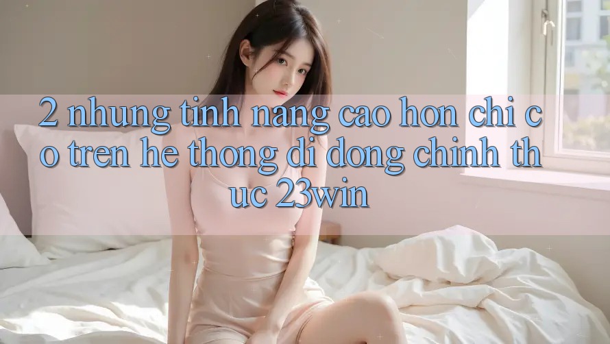 2. Những Tính Năng Cao hơn Chỉ Có Trên Hệ thống di động Chính Thức 23win