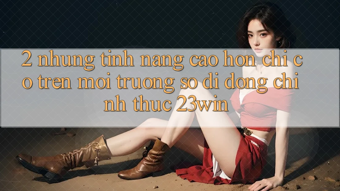 2. Những Tính Năng Cao hơn Chỉ Có Trên Môi trường số di động Chính Thức 23win