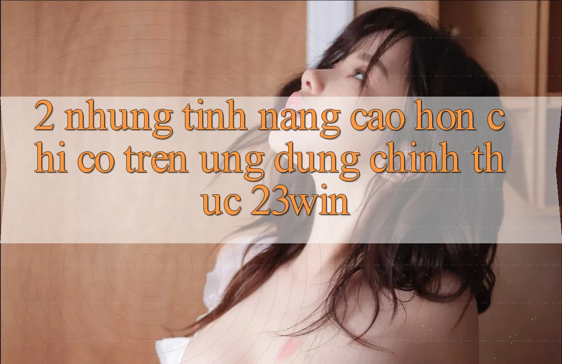 2. Những Tính Năng Cao hơn Chỉ Có Trên Ứng Dụng Chính Thức 23win 2. Những Tính Năng Cao hơn Chỉ Có Trên Ứng Dụng Chính Thức 23win