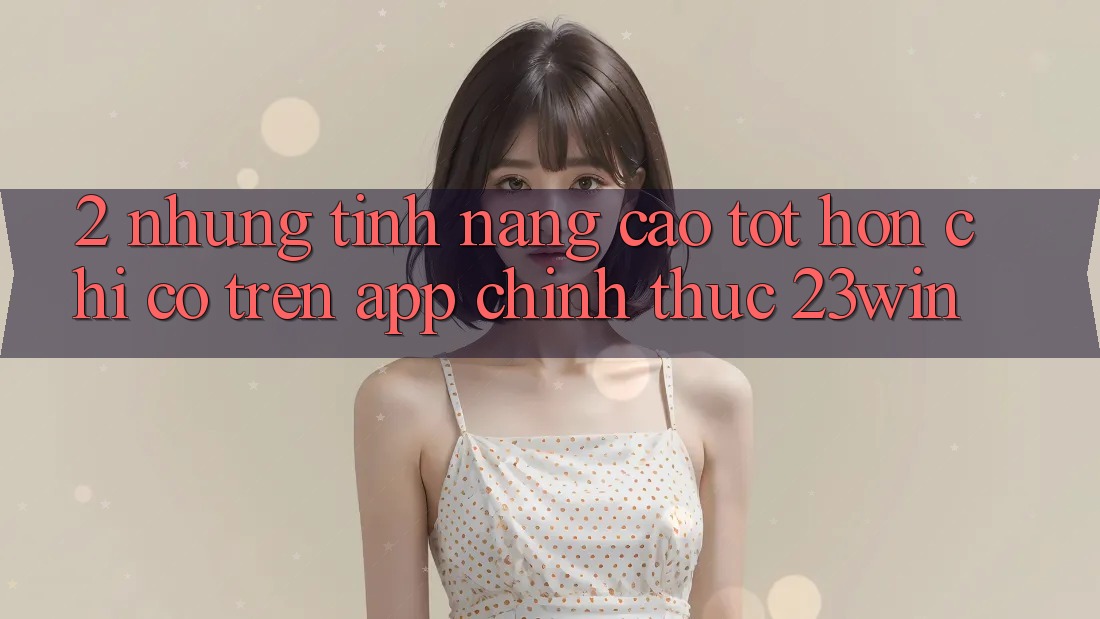 2. Những Tính Năng Cao tốt hơn Chỉ Có Trên App Chính Thức 23win 2. Những Tính Năng Cao tốt hơn Chỉ Có Trên App Chính Thức 23win
