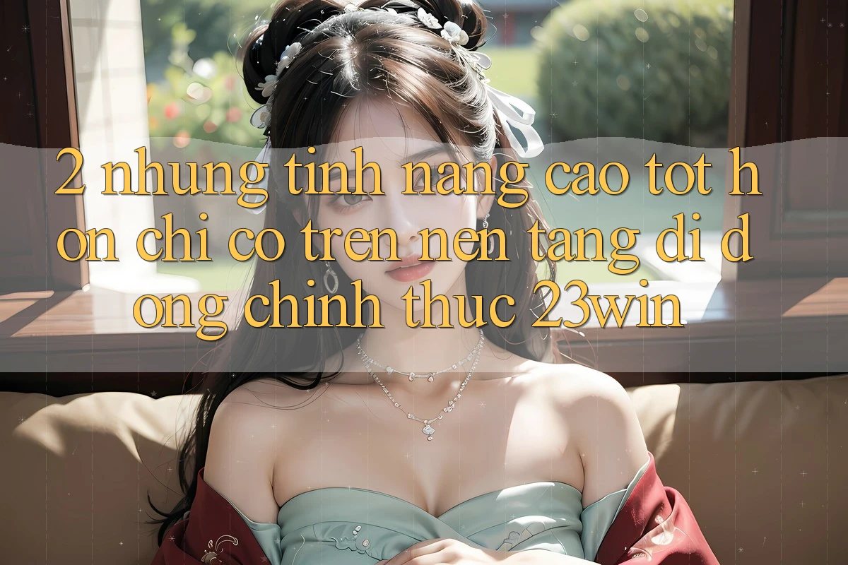 2. Những Tính Năng Cao tốt hơn Chỉ Có Trên Nền tảng di động Chính Thức 23win