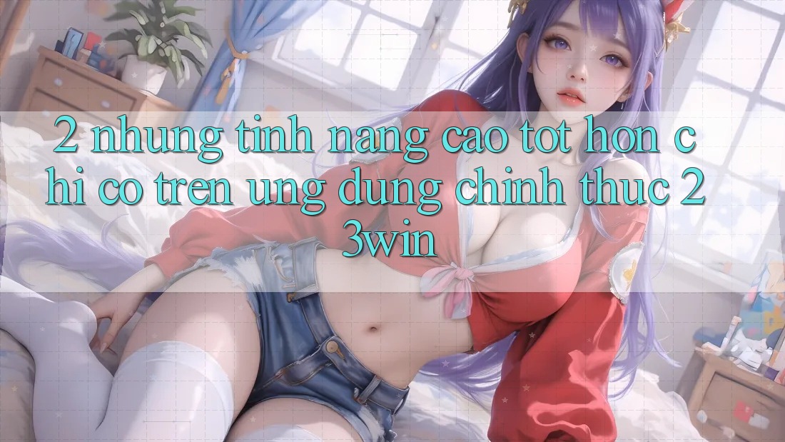 2. Những Tính Năng Cao tốt hơn Chỉ Có Trên Ứng Dụng Chính Thức 23win 2. Những Tính Năng Cao tốt hơn Chỉ Có Trên Ứng Dụng Chính Thức 23win