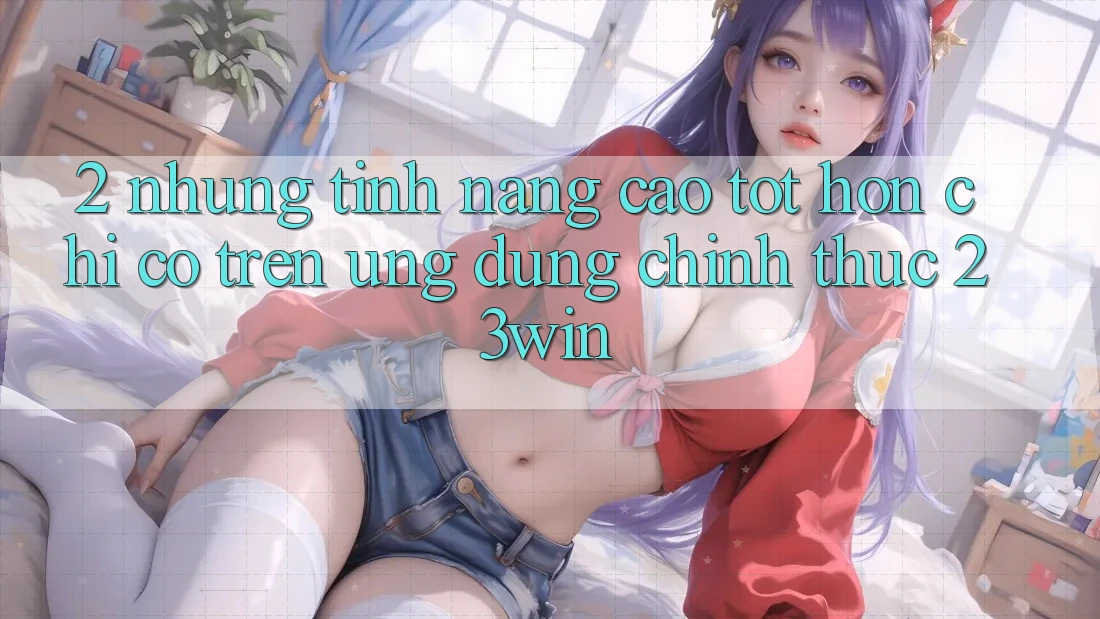 2. Những Tính Năng Cao tốt hơn Chỉ Có Trên Ứng Dụng Chính Thức 23win 2. Những Tính Năng Cao tốt hơn Chỉ Có Trên Ứng Dụng Chính Thức 23win