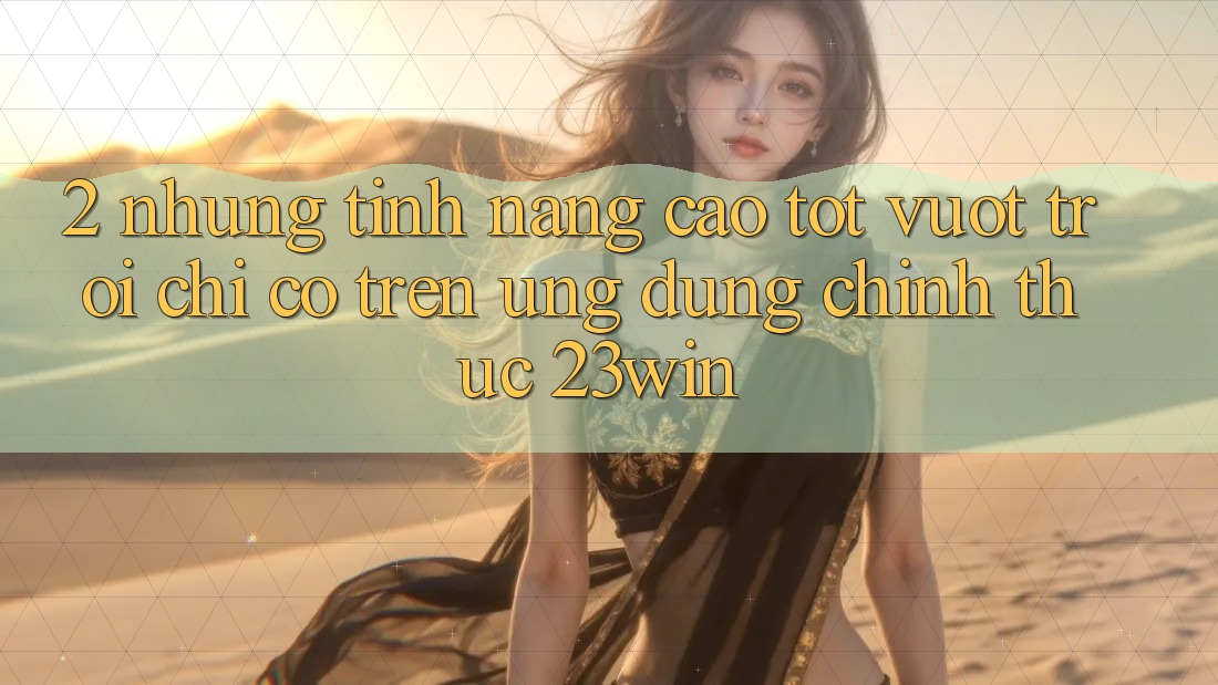 2. Những Tính Năng Cao tốt vượt trội Chỉ Có Trên Ứng Dụng Chính Thức 23win