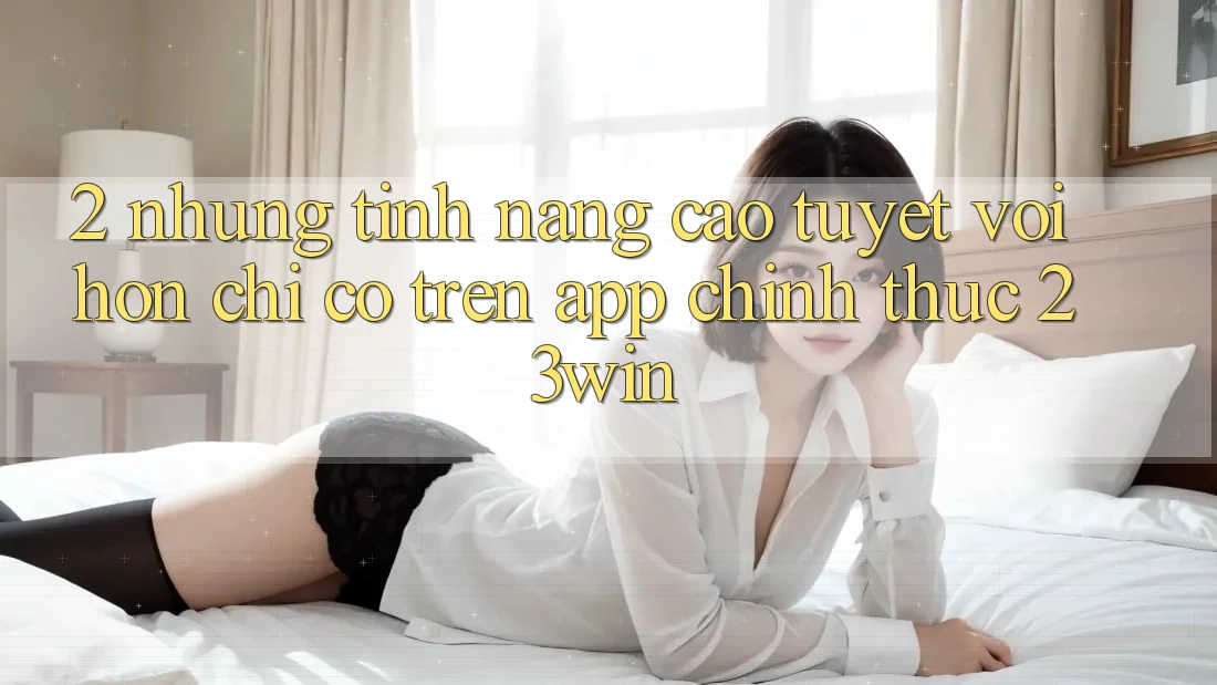 2. Những Tính Năng Cao tuyệt vời hơn Chỉ Có Trên App Chính Thức 23win 2. Những Tính Năng Cao tuyệt vời hơn Chỉ Có Trên App Chính Thức 23win