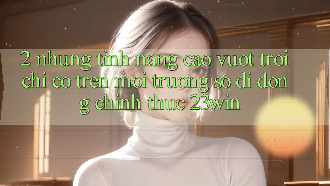 2. Những Tính Năng Cao vượt trội Chỉ Có Trên Môi trường số di động Chính Thức 23win