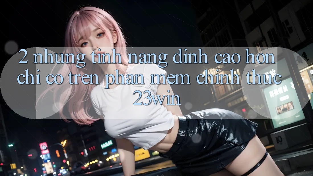 2. Những Tính Năng Đỉnh cao hơn Chỉ Có Trên Phần mềm Chính Thức 23win
