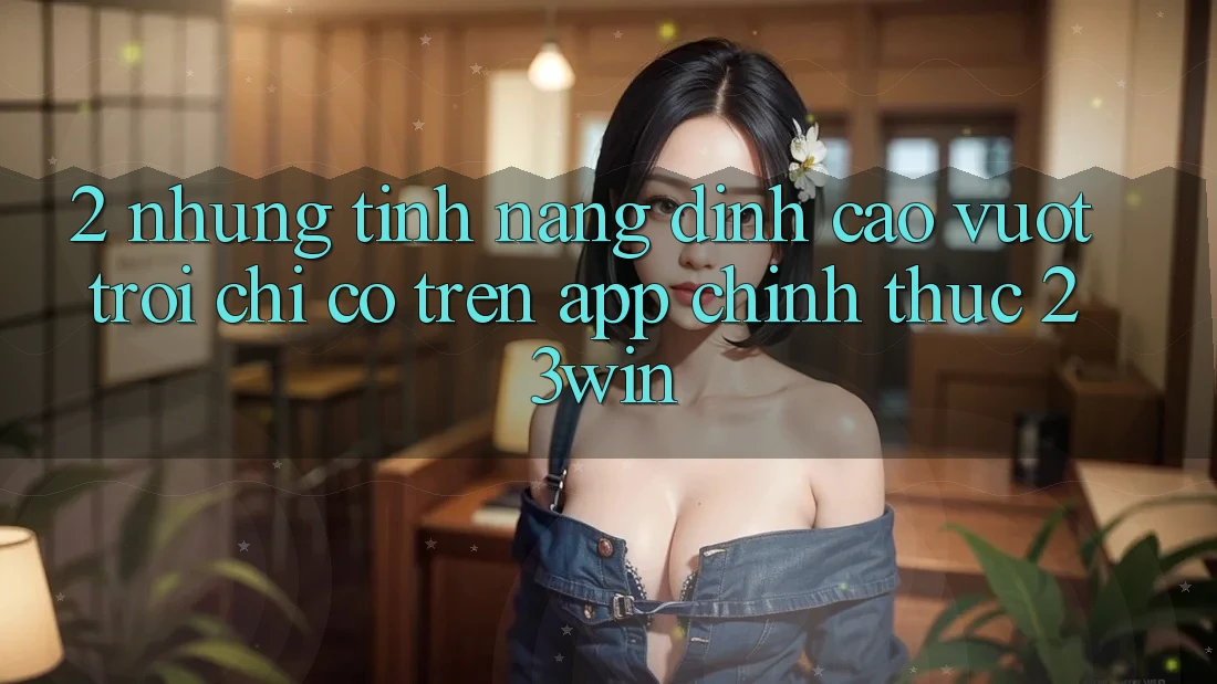 2. Những Tính năng Đỉnh cao vượt trội Chỉ Có Trên App Chính Thức 23win 2. Những Tính năng Đỉnh cao vượt trội Chỉ Có Trên App Chính Thức 23win