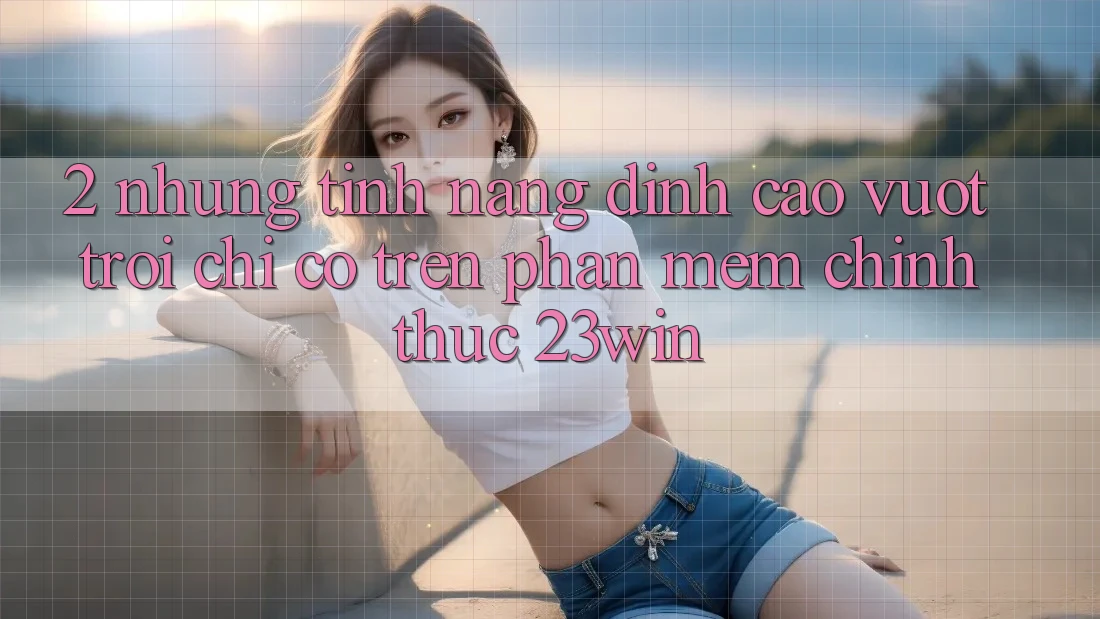 2. Những Tính Năng Đỉnh cao vượt trội Chỉ Có Trên Phần mềm Chính Thức 23win