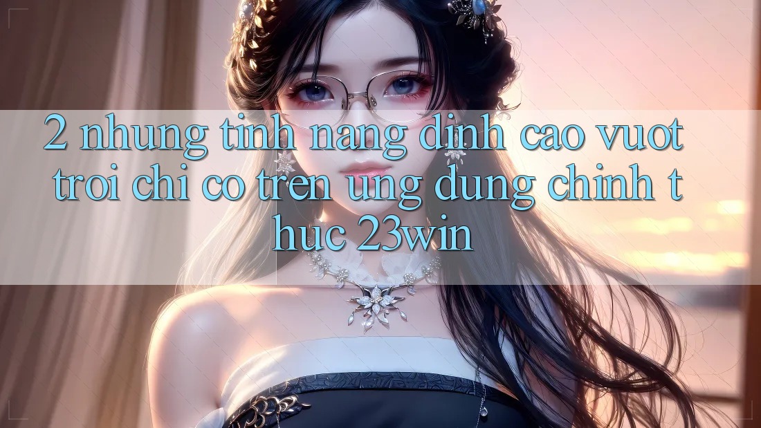 2. Những Tính Năng Đỉnh cao vượt trội Chỉ Có Trên Ứng Dụng Chính Thức 23win 2. Những Tính Năng Đỉnh cao vượt trội Chỉ Có Trên Ứng Dụng Chính Thức 23win