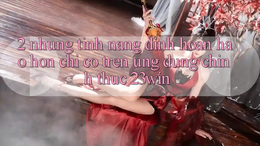 2. Những Tính Năng Đỉnh hoàn hảo hơn Chỉ Có Trên Ứng Dụng Chính Thức 23win 2. Những Tính Năng Đỉnh hoàn hảo hơn Chỉ Có Trên Ứng Dụng Chính Thức 23win
