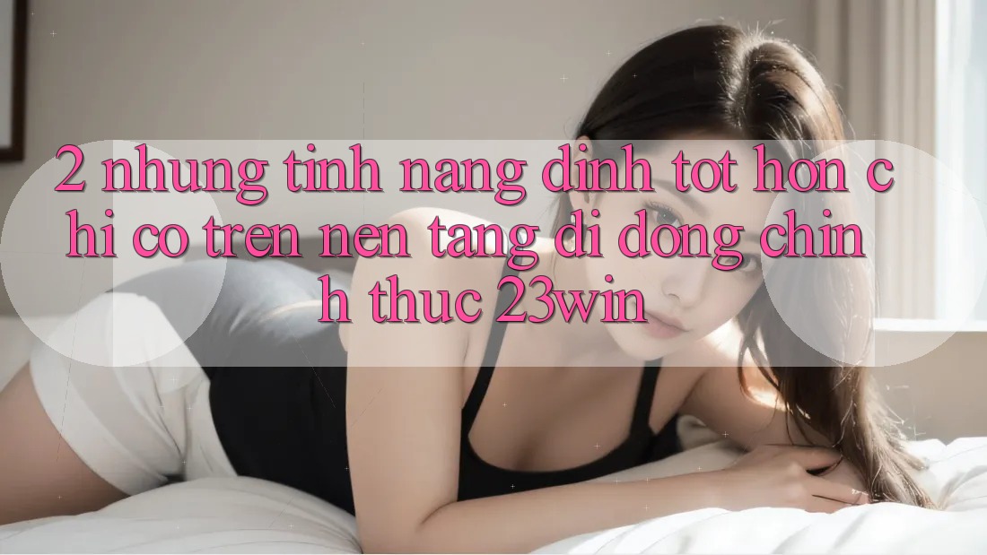 2. Những Tính Năng Đỉnh tốt hơn Chỉ Có Trên Nền tảng di động Chính Thức 23win 2. Những Tính Năng Đỉnh tốt hơn Chỉ Có Trên Nền tảng di động Chính Thức 23win