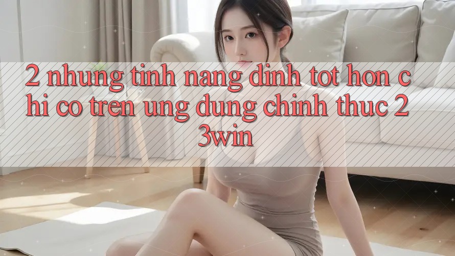 2. Những Tính Năng Đỉnh tốt hơn Chỉ Có Trên Ứng Dụng Chính Thức 23win