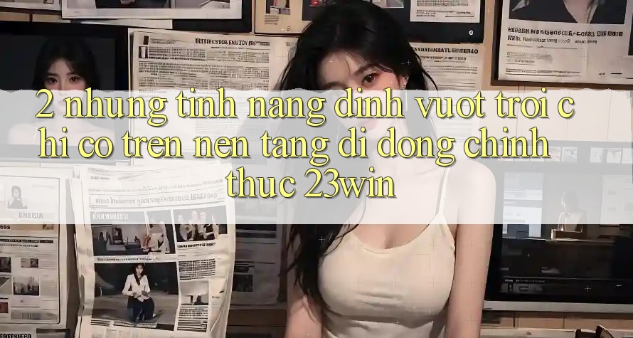 2. Những Tính Năng Đỉnh vượt trội Chỉ Có Trên Nền tảng di động Chính Thức 23win