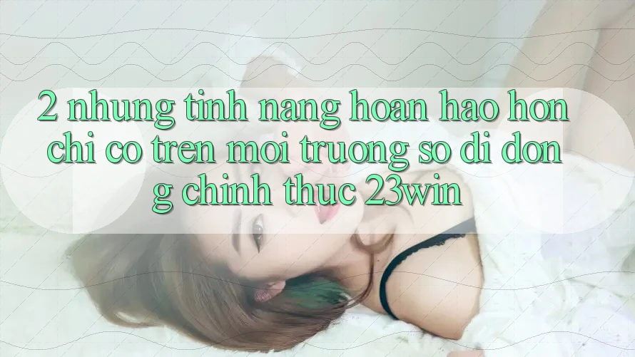 2. Những Tính Năng Hoàn hảo hơn Chỉ Có Trên Môi trường số di động Chính Thức 23win