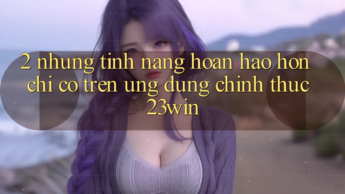 2. Những Tính Năng Hoàn hảo hơn Chỉ Có Trên Ứng Dụng Chính Thức 23win 2. Những Tính Năng Hoàn hảo hơn Chỉ Có Trên Ứng Dụng Chính Thức 23win