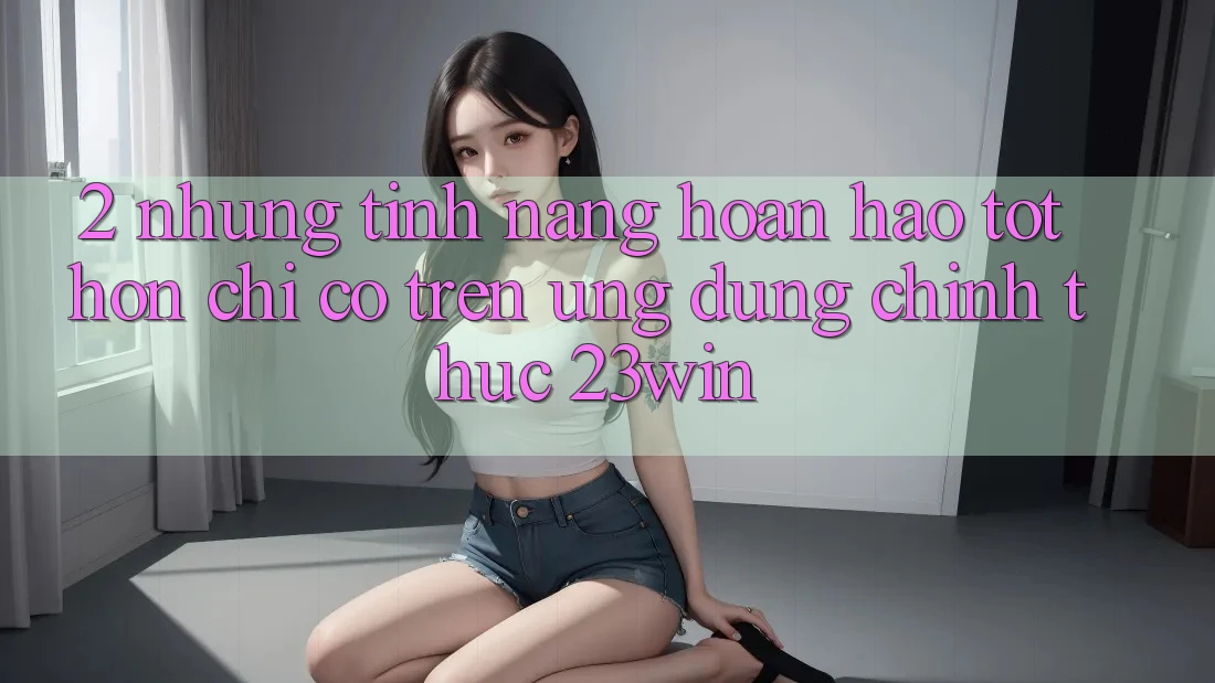 2. Những Tính Năng Hoàn hảo tốt hơn Chỉ Có Trên Ứng Dụng Chính Thức 23win