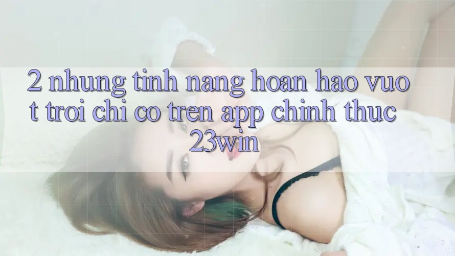 2. Những Tính Năng Hoàn hảo vượt trội Chỉ Có Trên App Chính Thức 23win
