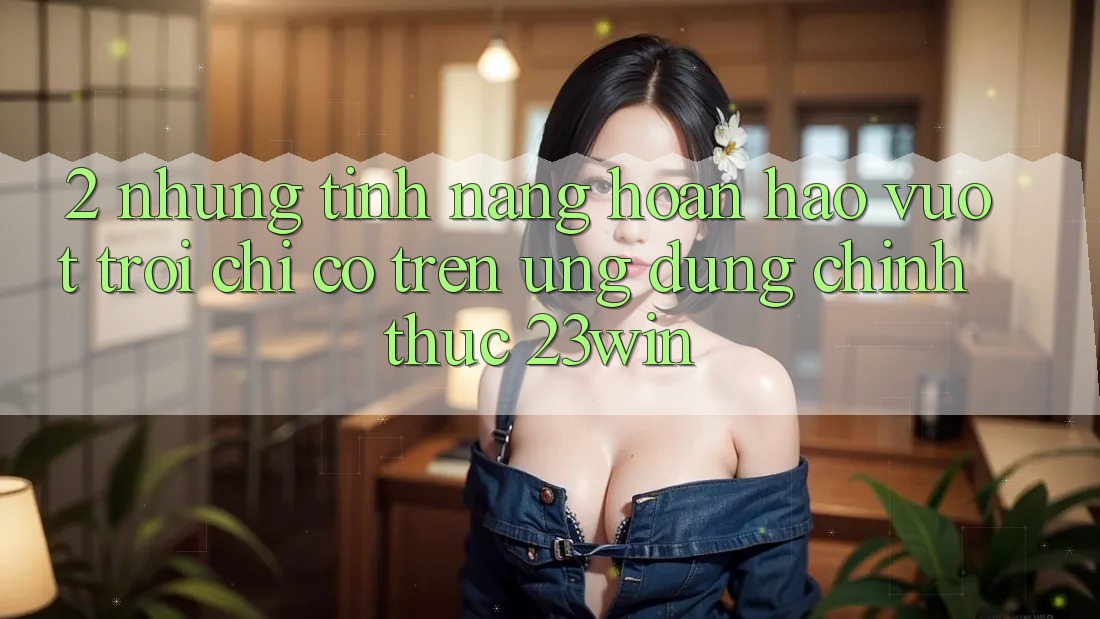 2. Những Tính Năng Hoàn hảo vượt trội Chỉ Có Trên Ứng Dụng Chính Thức 23win