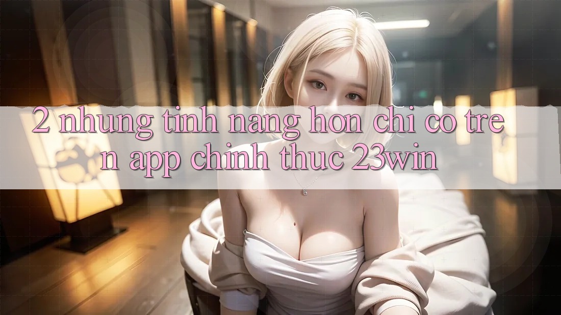 2. Những Tính Năng Hơn Chỉ Có Trên App Chính Thức 23win
