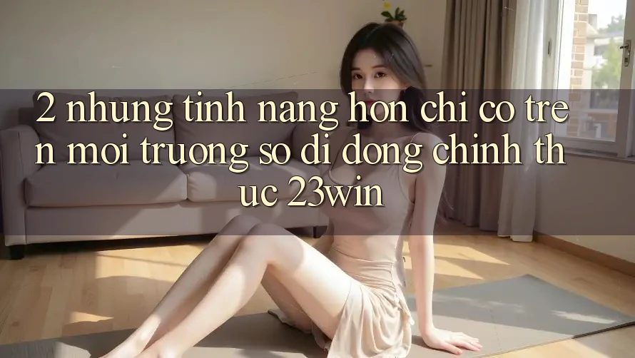 2. Những Tính Năng Hơn Chỉ Có Trên Môi trường số di động Chính Thức 23win