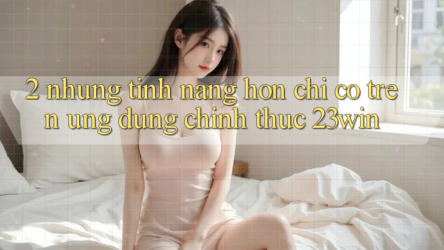 2. Những Tính Năng Hơn Chỉ Có Trên Ứng Dụng Chính Thức 23win