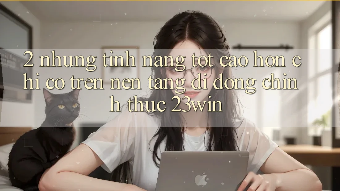 2. Những Tính Năng Tốt cao hơn Chỉ Có Trên Nền tảng di động Chính Thức 23win