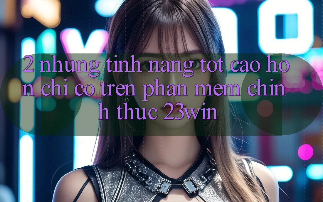 2. Những Tính Năng Tốt cao hơn Chỉ Có Trên Phần mềm Chính Thức 23win