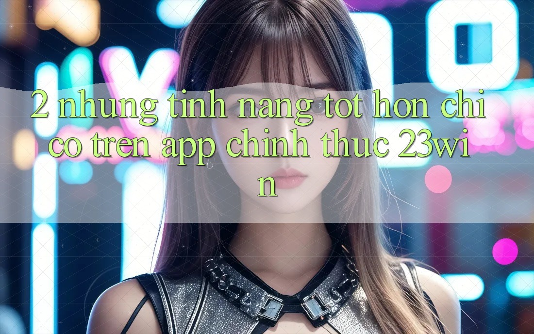 2. Những Tính Năng Tốt hơn Chỉ Có Trên App Chính Thức 23win
