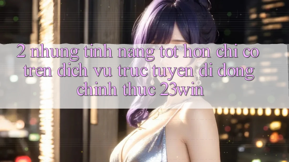 2. Những Tính Năng Tốt hơn Chỉ Có Trên Dịch vụ trực tuyến di động Chính Thức 23win