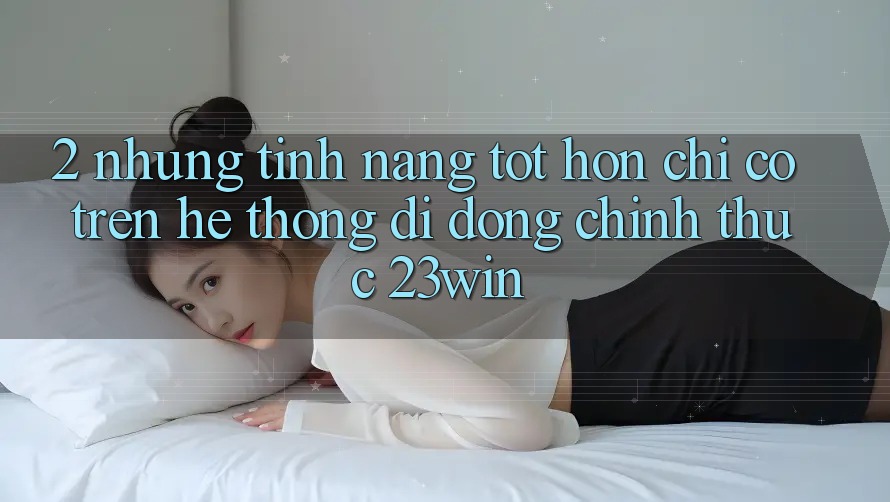 2. Những Tính Năng Tốt hơn Chỉ Có Trên Hệ thống di động Chính Thức 23win 2. Những Tính Năng Tốt hơn Chỉ Có Trên Hệ thống di động Chính Thức 23win