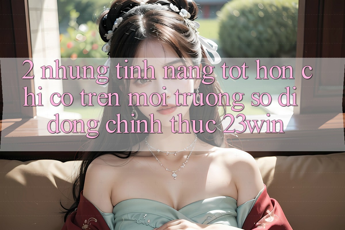 2. Những Tính năng Tốt hơn Chỉ Có Trên Môi trường số di động Chính Thức 23win
