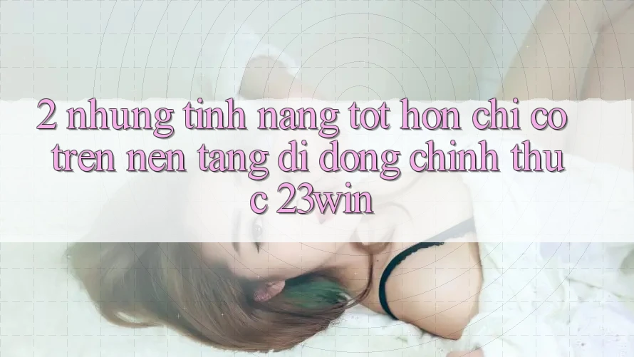 2. Những Tính năng Tốt hơn Chỉ Có Trên Nền tảng di động Chính Thức 23win