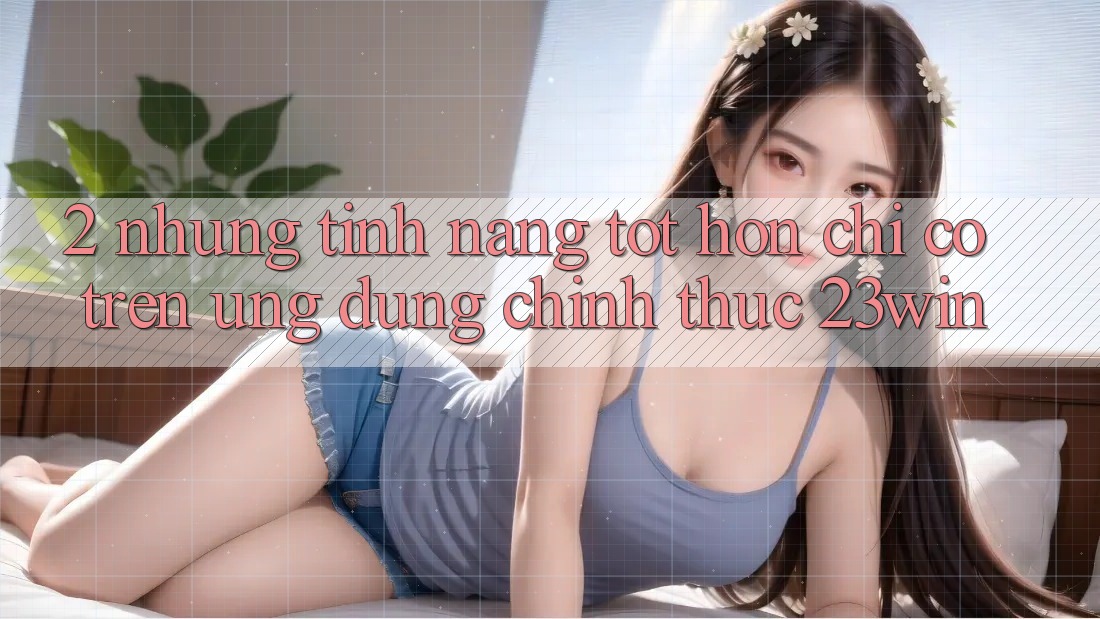 2. Những Tính Năng Tốt hơn Chỉ Có Trên Ứng Dụng Chính Thức 23win
