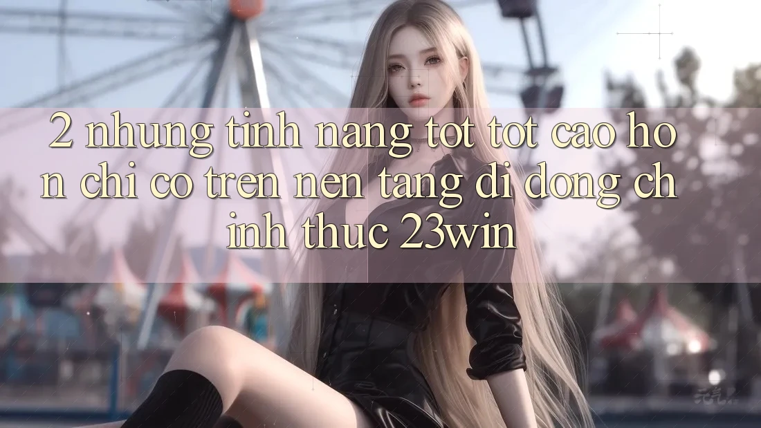 2. Những Tính Năng Tốt tốt cao hơn Chỉ Có Trên Nền tảng di động Chính Thức 23win