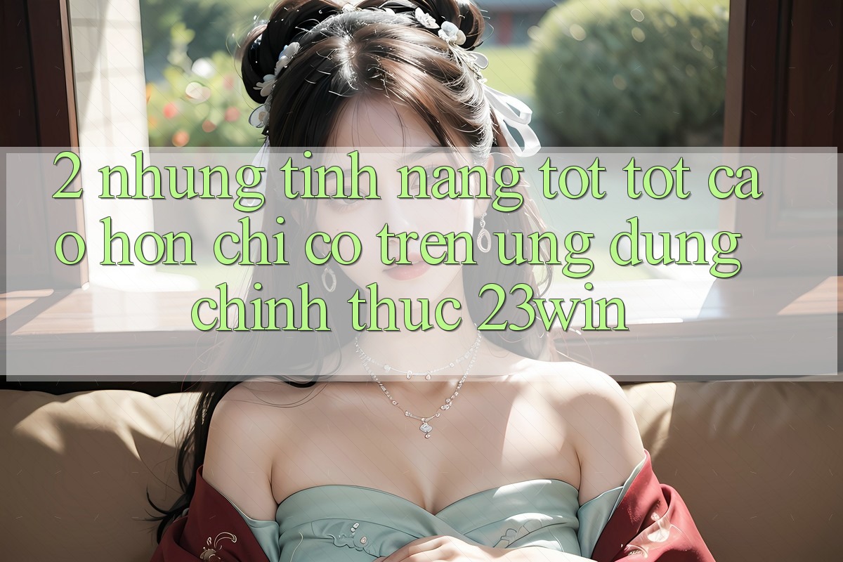 2. Những Tính Năng Tốt tốt cao hơn Chỉ Có Trên Ứng Dụng Chính Thức 23win