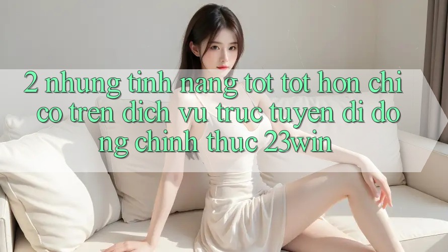 2. Những Tính Năng Tốt tốt hơn Chỉ Có Trên Dịch vụ trực tuyến di động Chính Thức 23win