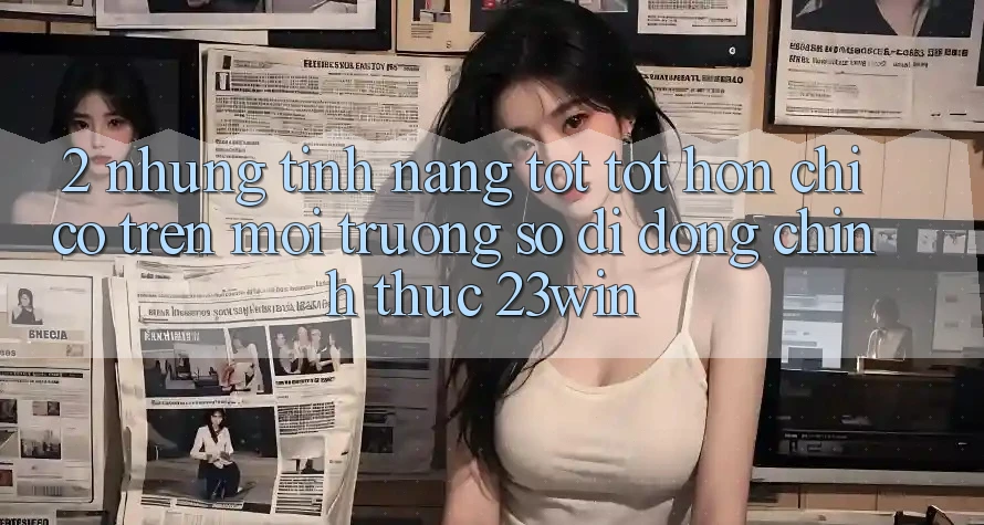 2. Những Tính Năng Tốt tốt hơn Chỉ Có Trên Môi trường số di động Chính Thức 23win