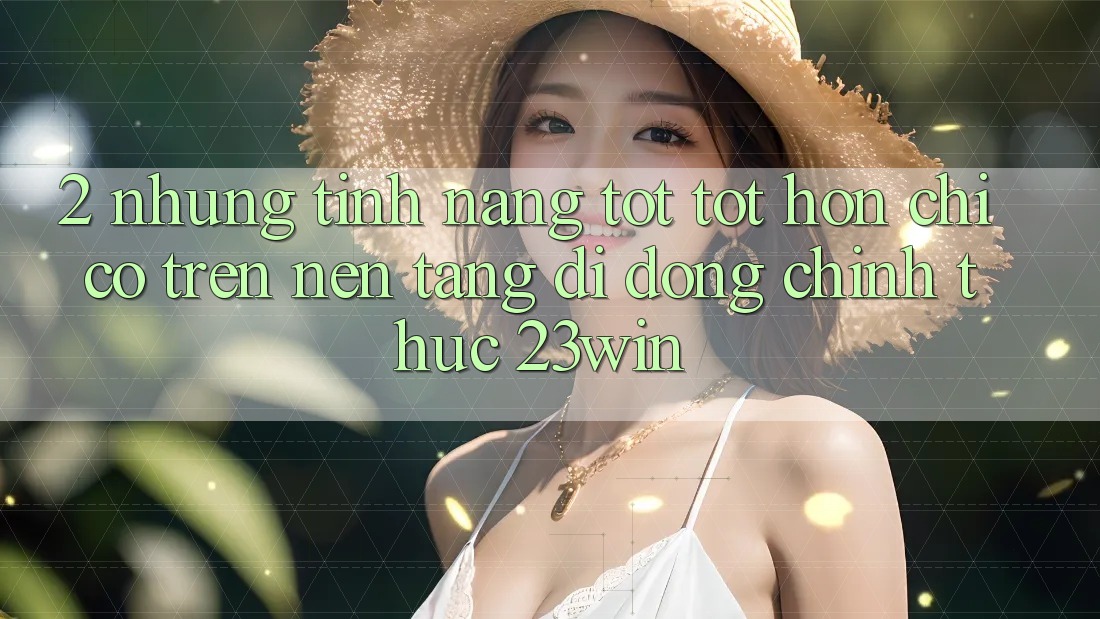 2. Những Tính Năng Tốt tốt hơn Chỉ Có Trên Nền tảng di động Chính Thức 23win