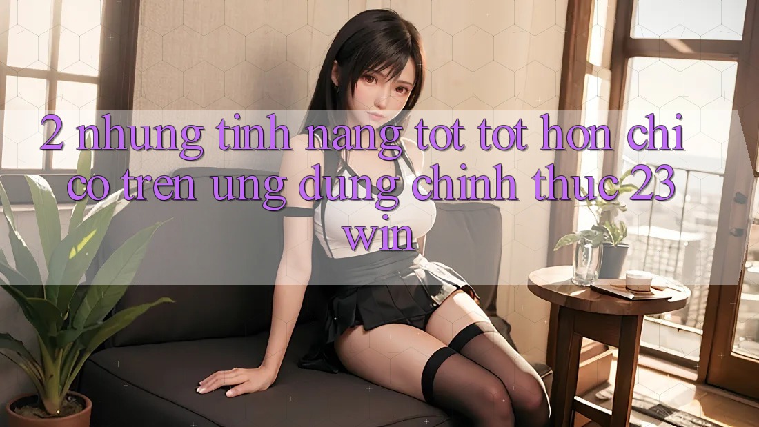 2. Những Tính Năng Tốt tốt hơn Chỉ Có Trên Ứng Dụng Chính Thức 23win