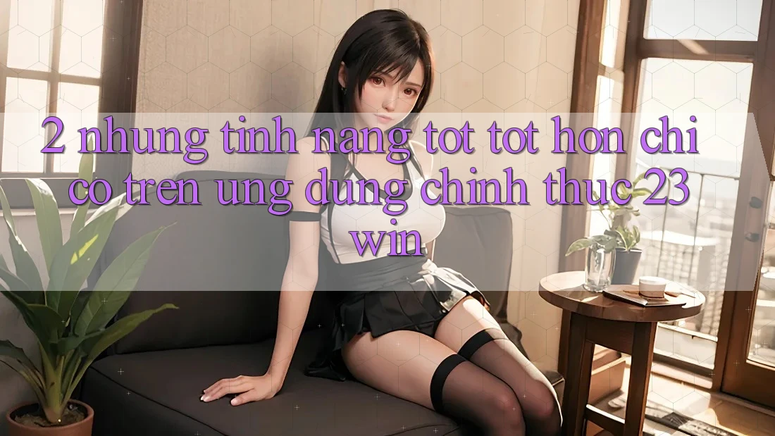 2. Những Tính Năng Tốt tốt hơn Chỉ Có Trên Ứng Dụng Chính Thức 23win