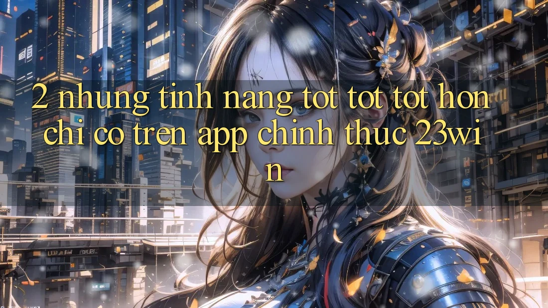 2. Những Tính Năng Tốt tốt tốt hơn Chỉ Có Trên App Chính Thức 23win