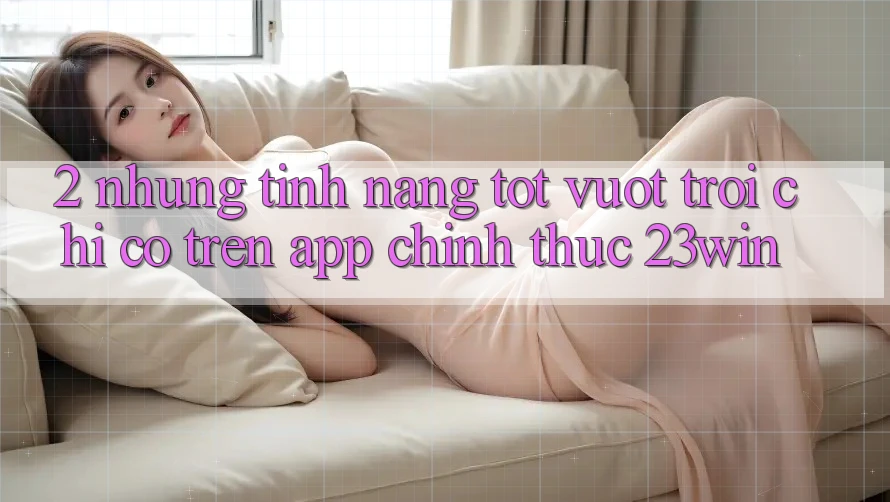 2. Những Tính Năng Tốt vượt trội Chỉ Có Trên App Chính Thức 23win