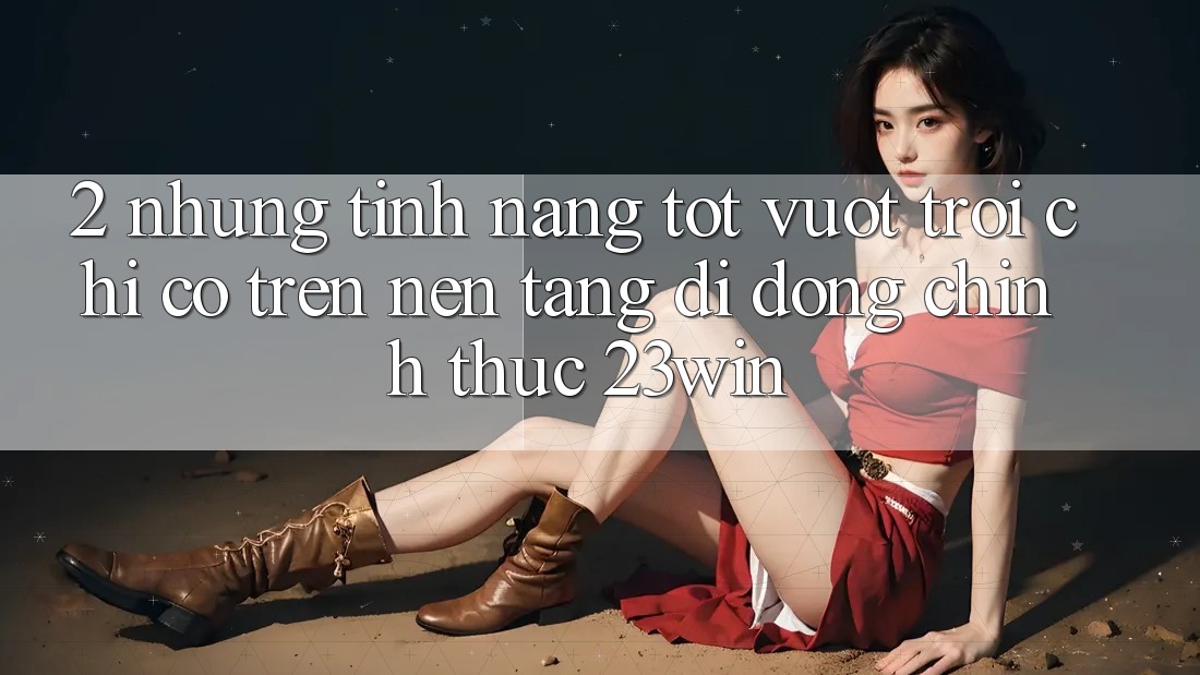 2. Những Tính Năng Tốt vượt trội Chỉ Có Trên Nền tảng di động Chính Thức 23win