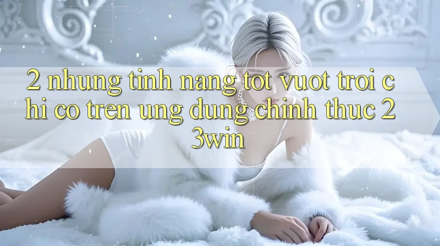 2. Những Tính Năng Tốt vượt trội Chỉ Có Trên Ứng Dụng Chính Thức 23win