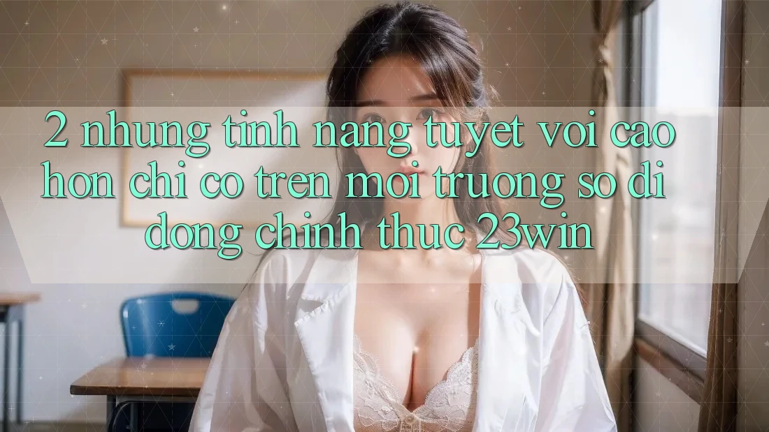 2. Những Tính Năng Tuyệt vời cao hơn Chỉ Có Trên Môi trường số di động Chính Thức 23win 2. Những Tính Năng Tuyệt vời cao hơn Chỉ Có Trên Môi trường số di động Chính Thức 23win