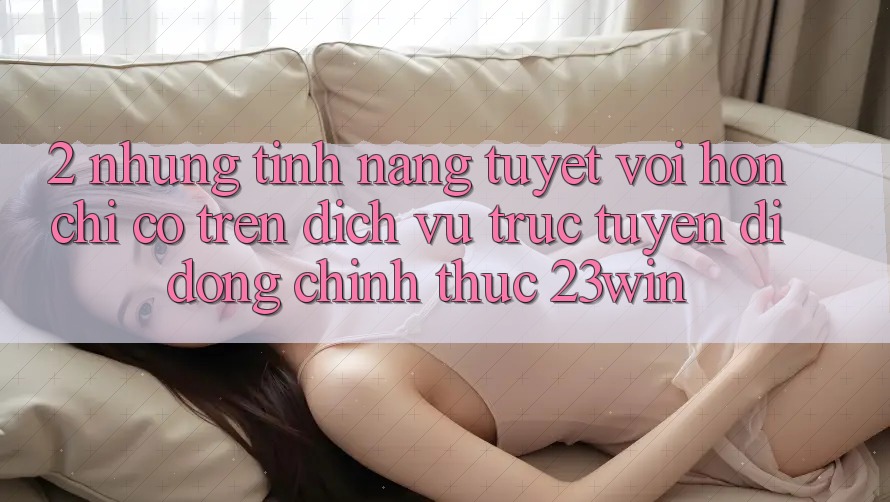 2. Những Tính Năng Tuyệt vời hơn Chỉ Có Trên Dịch vụ trực tuyến di động Chính Thức 23win