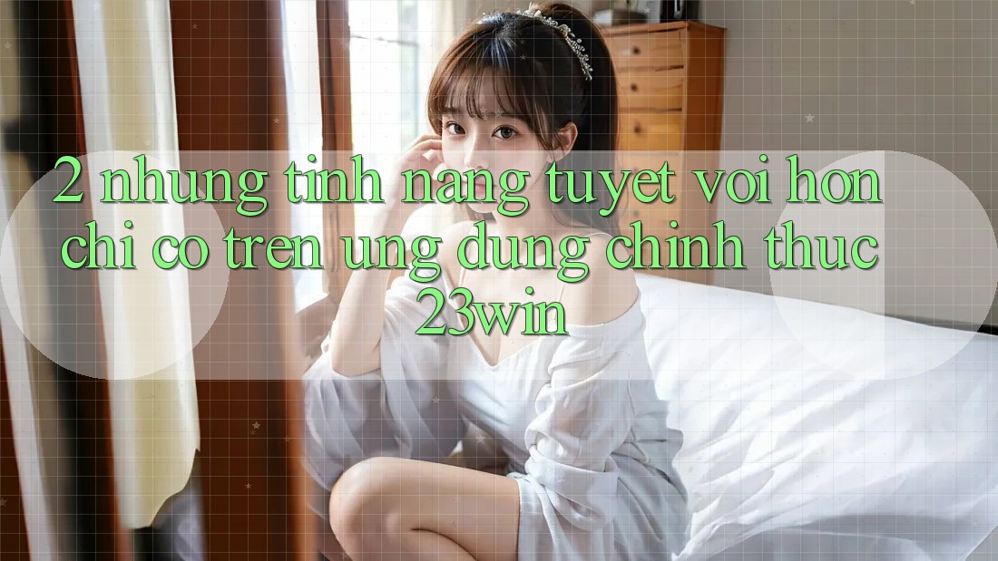 2. Những Tính Năng Tuyệt vời hơn Chỉ Có Trên Ứng Dụng Chính Thức 23win 2. Những Tính Năng Tuyệt vời hơn Chỉ Có Trên Ứng Dụng Chính Thức 23win