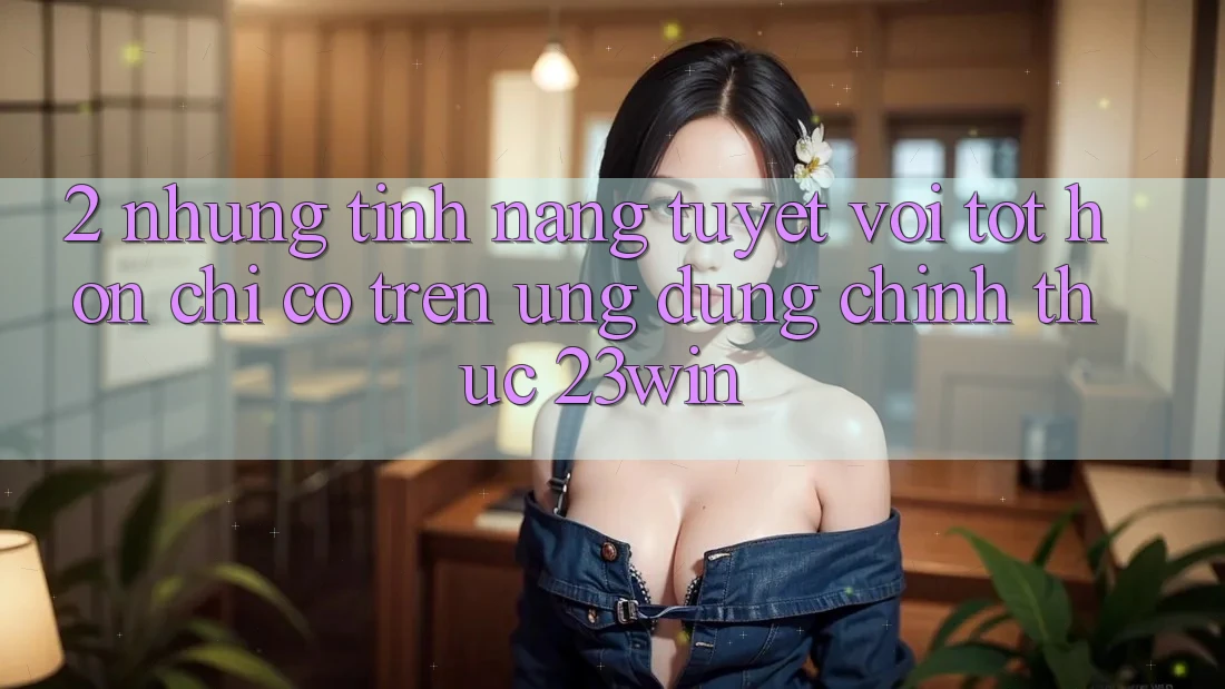 2. Những Tính Năng Tuyệt vời tốt hơn Chỉ Có Trên Ứng Dụng Chính Thức 23win