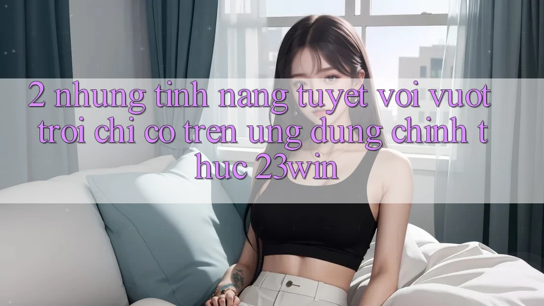 2. Những Tính Năng Tuyệt vời vượt trội Chỉ Có Trên Ứng Dụng Chính Thức 23win